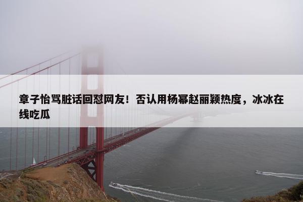 章子怡骂脏话回怼网友！否认用杨幂赵丽颖热度，冰冰在线吃瓜