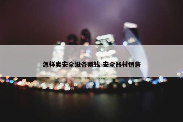 怎样卖安全设备赚钱 安全器材销售