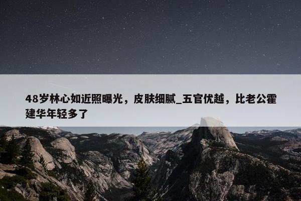 48岁林心如近照曝光，皮肤细腻_五官优越，比老公霍建华年轻多了