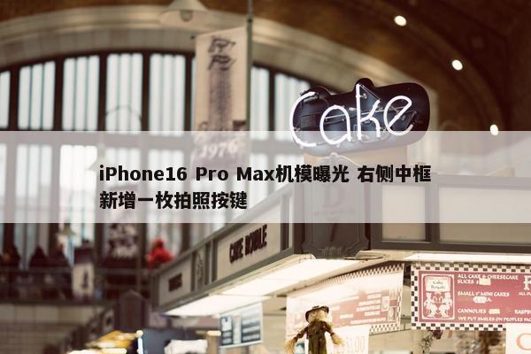 iPhone16 Pro Max机模曝光 右侧中框新增一枚拍照按键