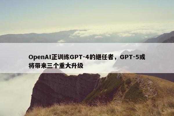 OpenAI正训练GPT-4的继任者，GPT-5或将带来三个重大升级