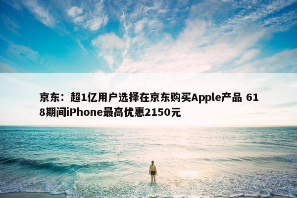 京东：超1亿用户选择在京东购买Apple产品 618期间iPhone最高优惠2150元