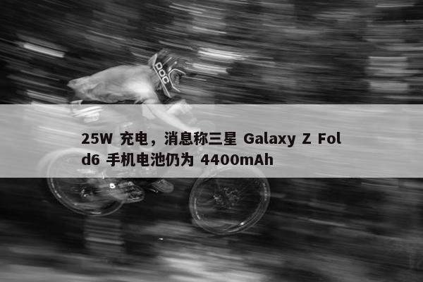 25W 充电，消息称三星 Galaxy Z Fold6 手机电池仍为 4400mAh