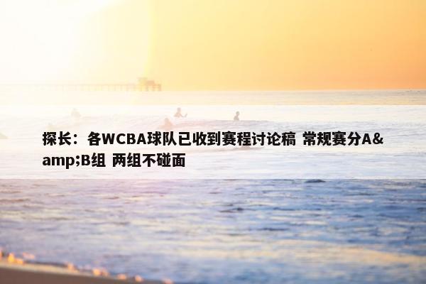 探长：各WCBA球队已收到赛程讨论稿 常规赛分A&B组 两组不碰面