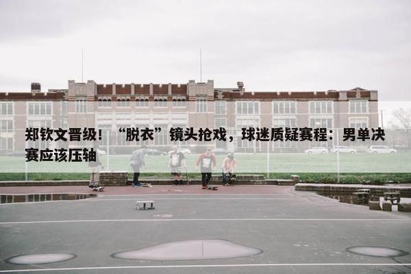 郑钦文晋级！“脱衣”镜头抢戏，球迷质疑赛程：男单决赛应该压轴