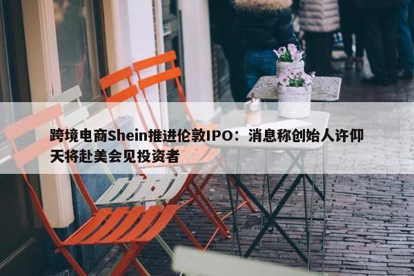 跨境电商Shein推进伦敦IPO：消息称创始人许仰天将赴美会见投资者