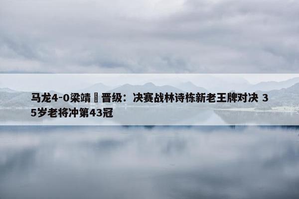 马龙4-0梁靖崑晋级：决赛战林诗栋新老王牌对决 35岁老将冲第43冠