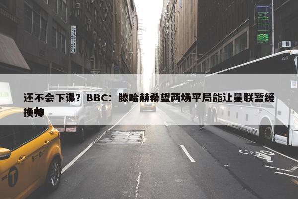 还不会下课？BBC：滕哈赫希望两场平局能让曼联暂缓换帅