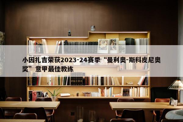 小因扎吉荣获2023-24赛季“曼利奥-斯科皮尼奥奖”意甲最佳教练