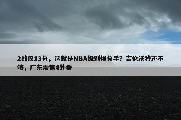 2战仅13分，这就是NBA级别得分手？吉伦沃特还不够，广东需第4外援